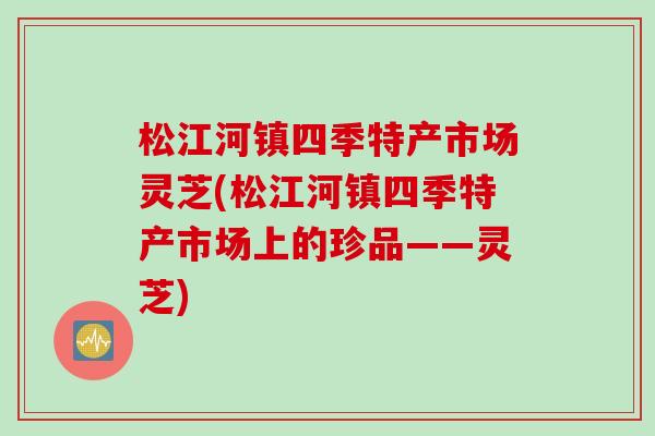 松江河镇四季特产市场灵芝(松江河镇四季特产市场上的珍品——灵芝)