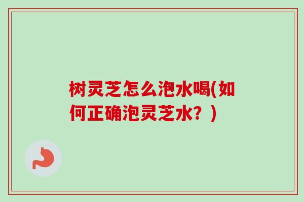 树灵芝怎么泡水喝(如何正确泡灵芝水？)
