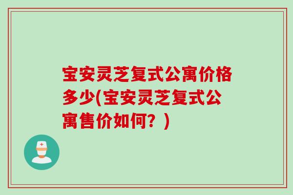 宝安灵芝复式公寓价格多少(宝安灵芝复式公寓售价如何？)