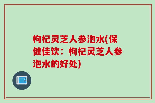 枸杞灵芝人参泡水(保健佳饮：枸杞灵芝人参泡水的好处)