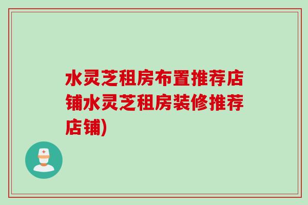 水灵芝租房布置推荐店铺水灵芝租房装修推荐店铺) 水灵芝租房布置推荐店铺水灵芝租房装修推荐店铺)