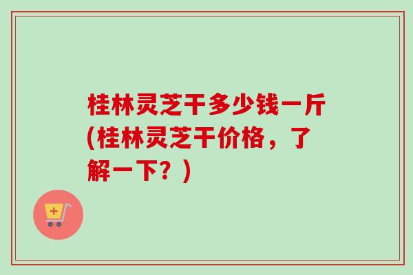 桂林灵芝干多少钱一斤(桂林灵芝干价格，了解一下？)