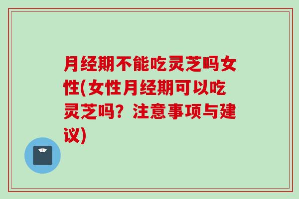 月经期不能吃灵芝吗女性(女性月经期可以吃灵芝吗？注意事项与建议)