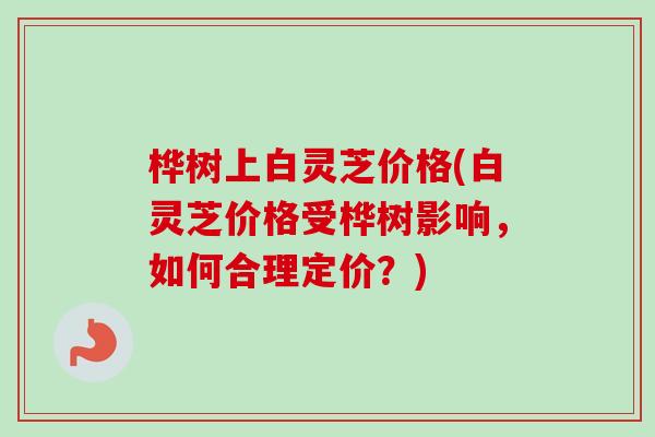 桦树上白灵芝价格(白灵芝价格受桦树影响，如何合理定价？)