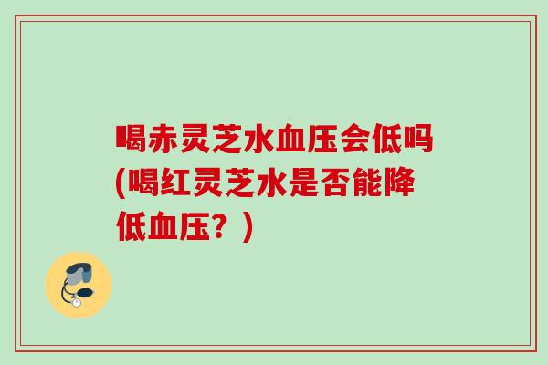喝赤灵芝水血压会低吗(喝红灵芝水是否能降低血压？)