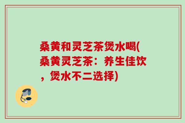 桑黄和灵芝茶煲水喝(桑黄灵芝茶：养生佳饮，煲水不二选择)