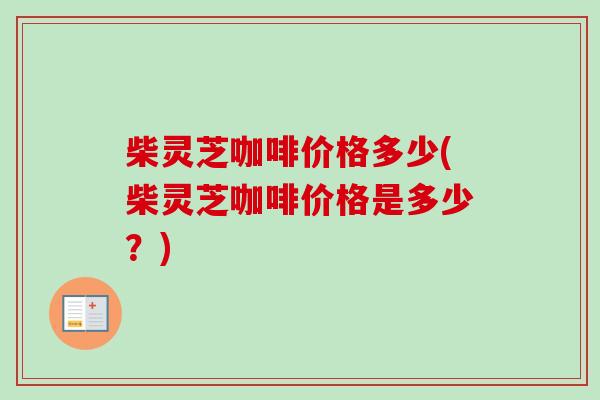 柴灵芝咖啡价格多少(柴灵芝咖啡价格是多少？)