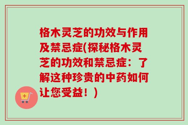 格木灵芝的功效与作用及禁忌症(探秘格木灵芝的功效和禁忌症：了解这种珍贵的中药如何让您受益！)