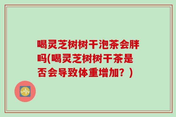 喝灵芝树树干泡茶会胖吗(喝灵芝树树干茶是否会导致体重增加？)