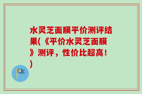 水灵芝面膜平价测评结果(《平价水灵芝面膜》测评，性价比超高！)