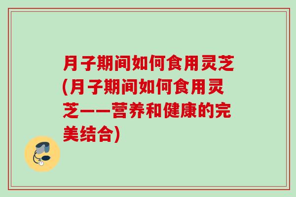 月子期间如何食用灵芝(月子期间如何食用灵芝——营养和健康的完美结合)