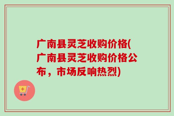 广南县灵芝收购价格(广南县灵芝收购价格公布，市场反响热烈)