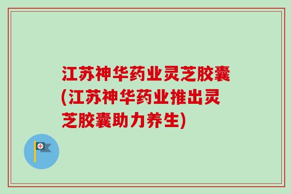 江苏神华药业灵芝胶囊(江苏神华药业推出灵芝胶囊助力养生) 江苏神华药业灵芝胶囊(江苏神华药业推出灵芝胶囊助力养生)