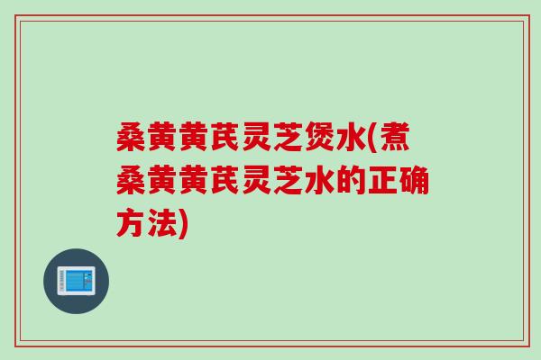 桑黄黄芪灵芝煲水(煮桑黄黄芪灵芝水的正确方法) 桑黄黄芪灵芝煲水(煮桑黄黄芪灵芝水的正确方法)