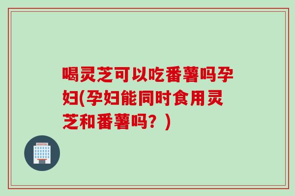 喝灵芝可以吃番薯吗孕妇(孕妇能同时食用灵芝和番薯吗？)