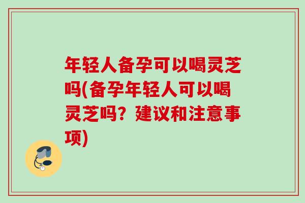 年轻人备孕可以喝灵芝吗(备孕年轻人可以喝灵芝吗？建议和注意事项)