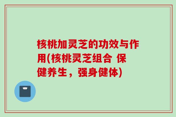 核桃加灵芝的功效与作用(核桃灵芝组合 保健养生，强身健体)