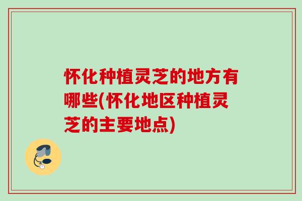 怀化种植灵芝的地方有哪些(怀化地区种植灵芝的主要地点)
