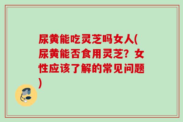 尿黄能吃灵芝吗女人(尿黄能否食用灵芝？女性应该了解的常见问题)