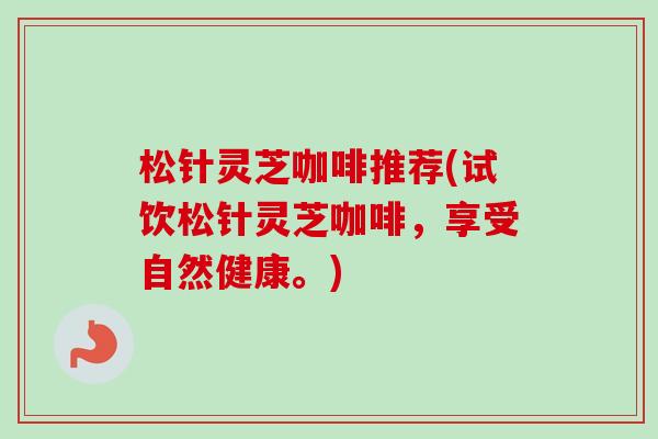 松针灵芝咖啡推荐(试饮松针灵芝咖啡,享受自然健康。) 松针灵芝咖啡推荐(试饮松针灵芝咖啡,享受自然健康。)
