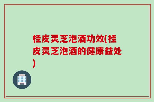 桂皮灵芝泡酒功效(桂皮灵芝泡酒的健康益处)