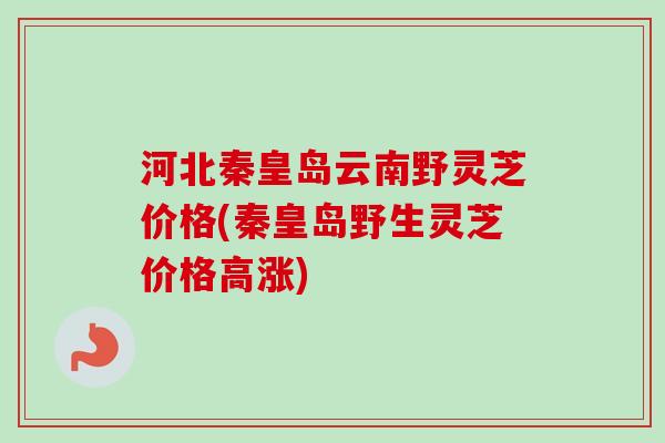 河北秦皇岛云南野灵芝价格(秦皇岛野生灵芝价格高涨)