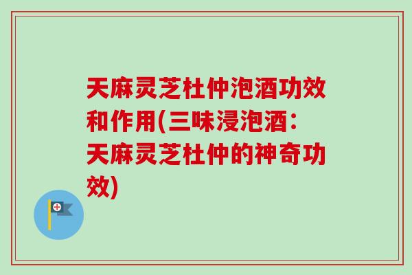 天麻灵芝杜仲泡酒功效和作用(三味浸泡酒：天麻灵芝杜仲的神奇功效)