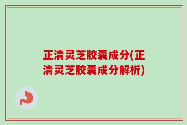 正清灵芝胶囊成分(正清灵芝胶囊成分解析) 正清灵芝胶囊成分(正清灵芝胶囊成分解析)
