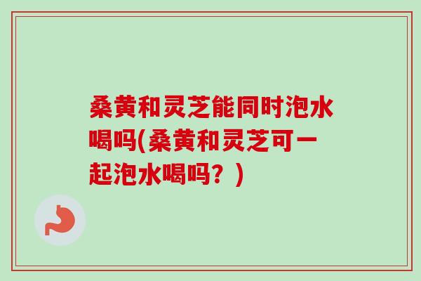 桑黄和灵芝能同时泡水喝吗(桑黄和灵芝可一起泡水喝吗？)