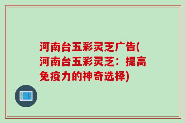 河南台五彩灵芝广告(河南台五彩灵芝：提高免疫力的神奇选择)