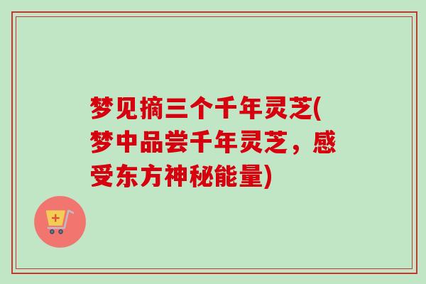 梦见摘三个千年灵芝(梦中品尝千年灵芝，感受东方神秘能量)