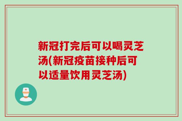 新冠打完后可以喝灵芝汤(新冠疫苗接种后可以适量饮用灵芝汤)