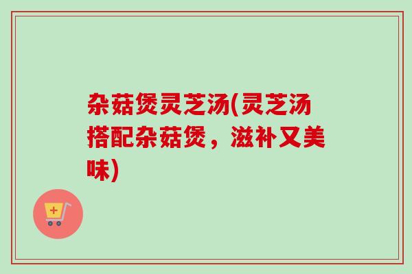杂菇煲灵芝汤(灵芝汤搭配杂菇煲，滋补又美味)