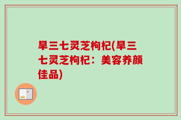旱三七灵芝枸杞(旱三七灵芝枸杞：美容养颜佳品)