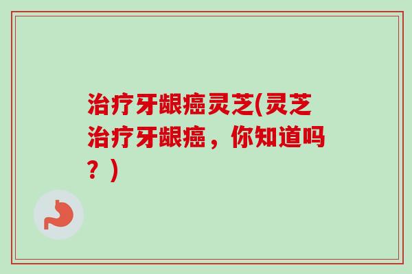 治疗牙龈癌灵芝(灵芝治疗牙龈癌，你知道吗？)