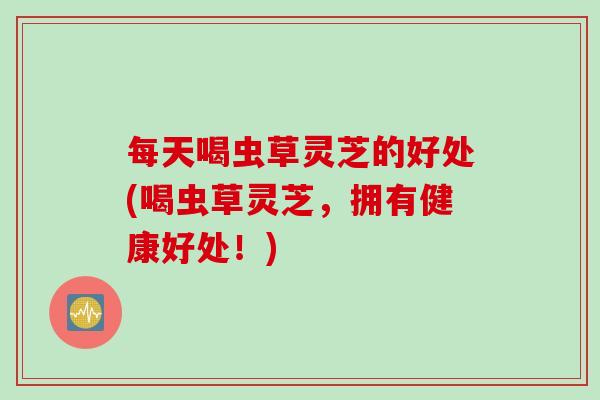 每天喝虫草灵芝的好处(喝虫草灵芝，拥有健康好处！)