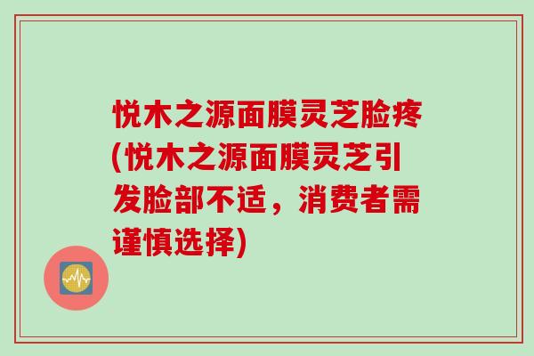 悦木之源面膜灵芝脸疼(悦木之源面膜灵芝引发脸部不适，消费者需谨慎选择)