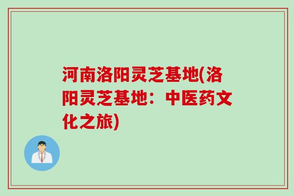 河南洛阳灵芝基地(洛阳灵芝基地:中医药文化之旅) 河南洛阳灵芝基地(洛阳灵芝基地:中医药文化之旅)