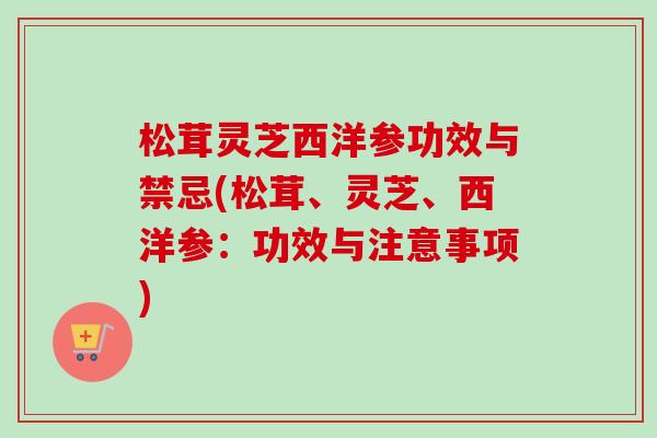 松茸灵芝西洋参功效与禁忌(松茸、灵芝、西洋参：功效与注意事项)