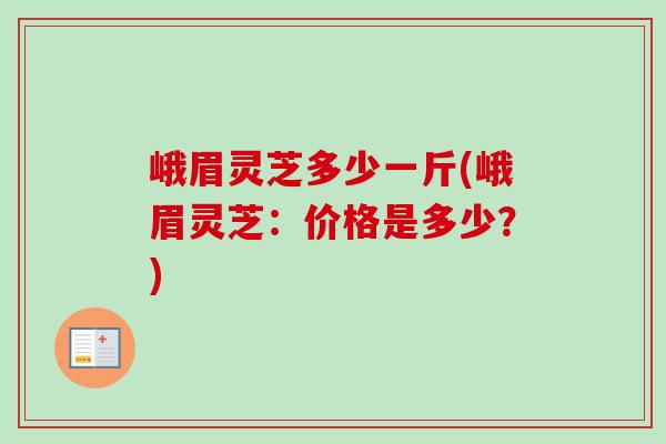 峨眉灵芝多少一斤(峨眉灵芝：价格是多少？)