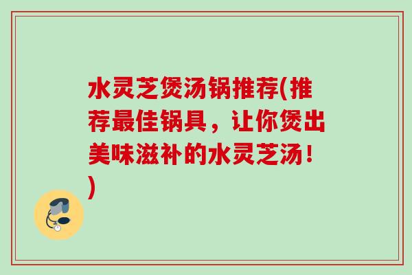 水灵芝煲汤锅推荐(推荐最佳锅具，让你煲出美味滋补的水灵芝汤！)