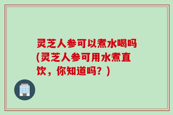 灵芝人参可以煮水喝吗(灵芝人参可用水煮直饮，你知道吗？)