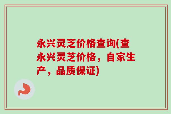 永兴灵芝价格查询(查永兴灵芝价格，自家生产，品质保证)