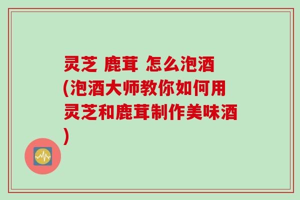 灵芝 鹿茸 怎么泡酒(泡酒大师教你如何用灵芝和鹿茸制作美味酒)