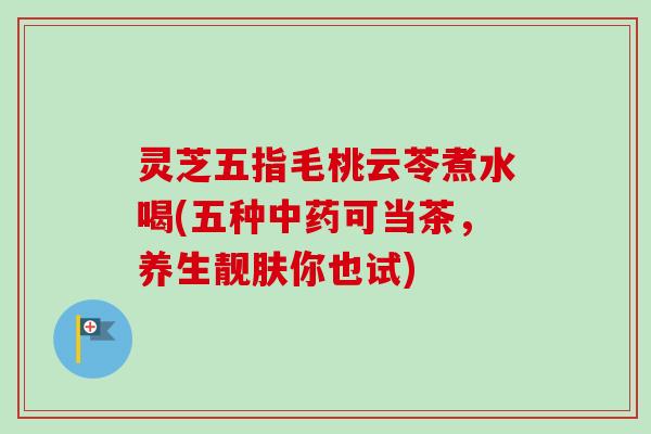 灵芝五指毛桃云苓煮水喝(五种中药可当茶，养生靓肤你也试)