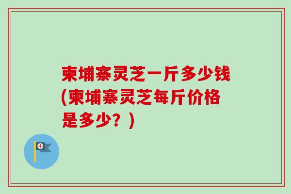 柬埔寨灵芝一斤多少钱(柬埔寨灵芝每斤价格是多少?) 柬埔寨灵芝一斤多少钱(柬埔寨灵芝每斤价格是多少?)