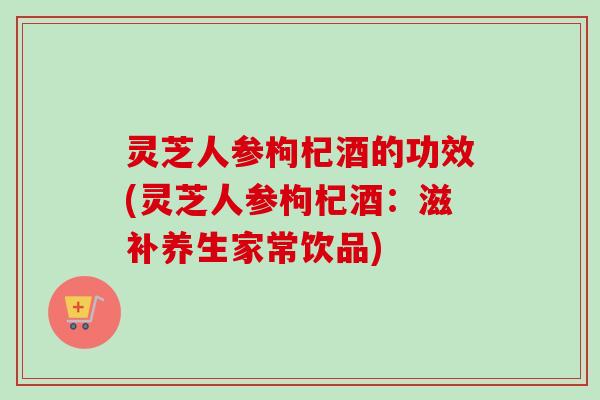 灵芝人参枸杞酒的功效(灵芝人参枸杞酒：滋补养生家常饮品)