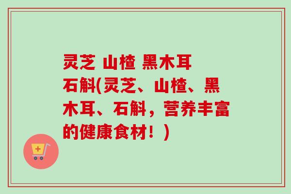 灵芝 山楂 黑木耳 石斛(灵芝、山楂、黑木耳、石斛，营养丰富的健康食材！)