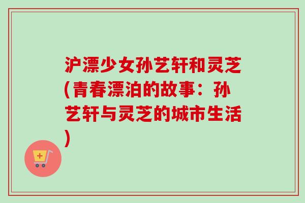 沪漂少女孙艺轩和灵芝(青春漂泊的故事：孙艺轩与灵芝的城市生活)