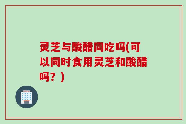 灵芝与酸醋同吃吗(可以同时食用灵芝和酸醋吗？)